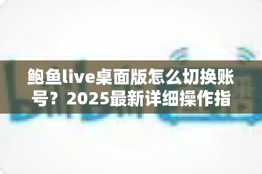 鲍鱼live桌面版怎么切换账号?2025最新详细操作指南与多账号管理技巧 鲍鱼live桌面版怎么切换账号?2025最新详细操作指南与多账号管理技巧