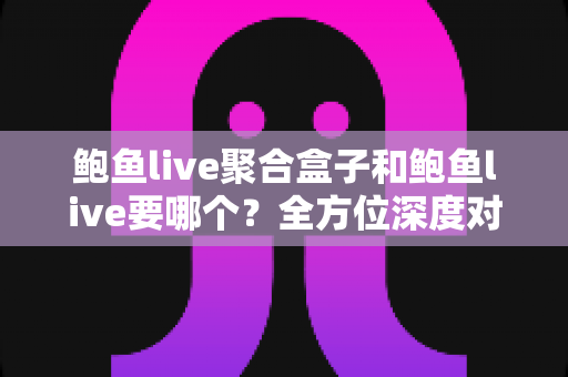 鲍鱼live聚合盒子和鲍鱼live要哪个？全方位深度对比解析，帮你选出最适合的大屏直播观看方案