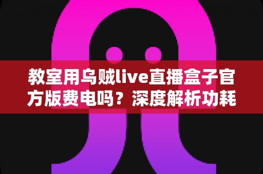教室用乌贼live直播盒子官方版费电吗？深度解析功耗真相、电费测算与实用省电技巧