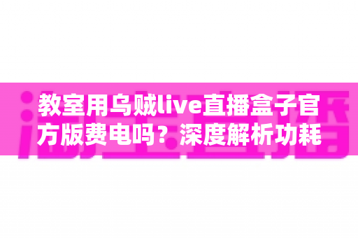 教室用乌贼live直播盒子官方版费电吗？深度解析功耗真相、电费测算与实用省电技巧