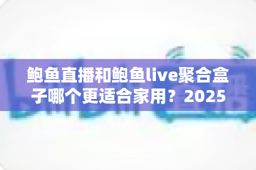 鲍鱼直播和鲍鱼live聚合盒子哪个更适合家用?2025最新家庭选购对比指南与深度评测 鲍鱼直播和鲍鱼live聚合盒子哪个更适合家用?2025最新家庭选购对比指南与深度评测