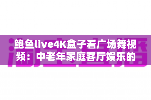 鲍鱼live4K盒子看广场舞视频：中老年家庭客厅娱乐的高清新体验