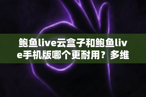 鲍鱼live云盒子和鲍鱼live手机版哪个更耐用？多维度深度对比与选购指南