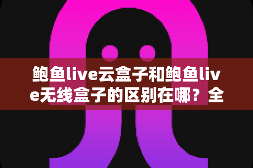 鲍鱼live云盒子和鲍鱼live无线盒子的区别在哪？全面解析两大版本差异与选择指南
