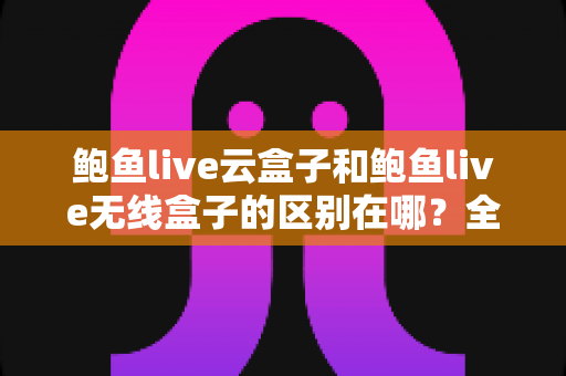 鲍鱼live云盒子和鲍鱼live无线盒子的区别在哪？全面解析两大版本差异与选择指南