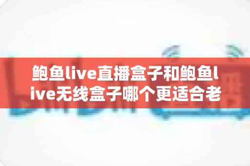 鲍鱼live直播盒子和鲍鱼live无线盒子哪个更适合老人用？为爸妈挑选电视盒子的贴心选购指南