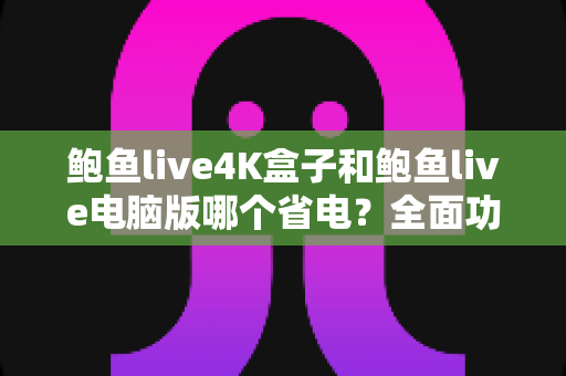 鲍鱼live4K盒子和鲍鱼live电脑版哪个省电？全面功耗对比与选购指南帮你省电又省心