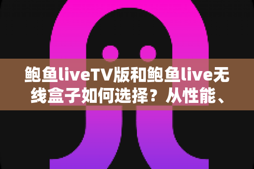 鲍鱼liveTV版和鲍鱼live无线盒子如何选择？从性能、价格到使用场景的全方位选购指南