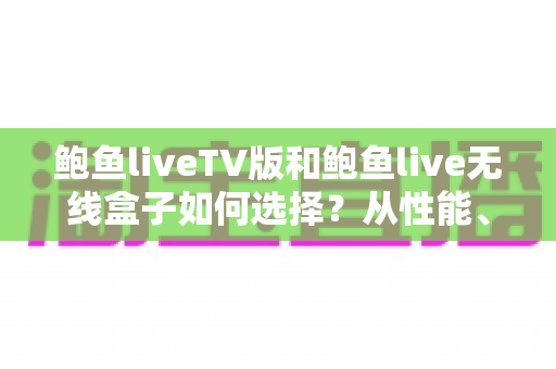 鲍鱼liveTV版和鲍鱼live无线盒子如何选择？从性能、价格到使用场景的全方位选购指南