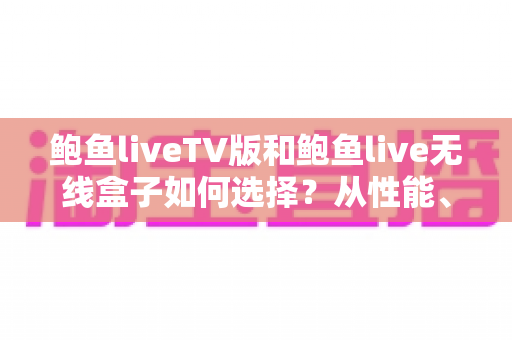 鲍鱼liveTV版和鲍鱼live无线盒子如何选择？从性能、价格到使用场景的全方位选购指南
