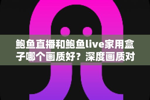 鲍鱼直播和鲍鱼live家用盒子哪个画质好?深度画质对比评测与选购全攻略 鲍鱼直播和鲍鱼live家用盒子哪个画质好?深度画质对比评测与选购全攻略