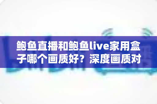 鲍鱼直播和鲍鱼live家用盒子哪个画质好?深度画质对比评测与选购全攻略 鲍鱼直播和鲍鱼live家用盒子哪个画质好?深度画质对比评测与选购全攻略