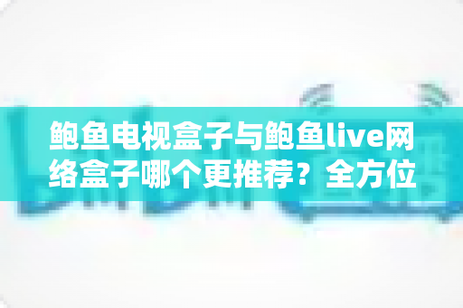 鲍鱼电视盒子与鲍鱼live网络盒子哪个更推荐？全方位对比评测助你选对不选贵