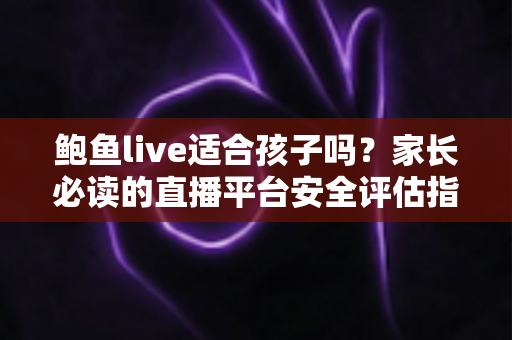 鲍鱼live适合孩子吗？家长必读的直播平台安全评估指南