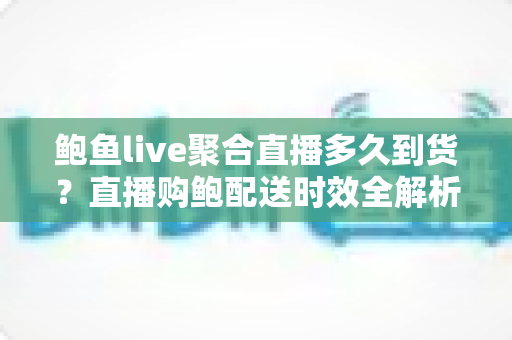 鲍鱼live聚合直播多久到货？直播购鲍配送时效全解析与实用购物指南