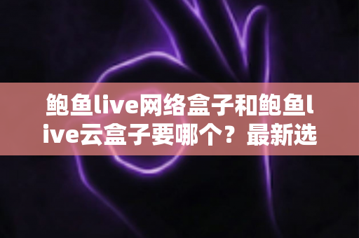 鲍鱼live网络盒子和鲍鱼live云盒子要哪个？最新选购指南帮你一次搞懂