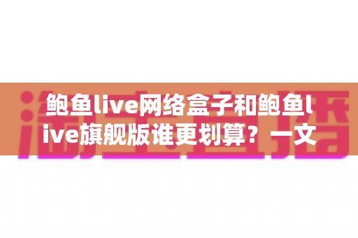 鲍鱼live网络盒子和鲍鱼live旗舰版谁更划算？一文看懂两者差异，选对版本不吃亏