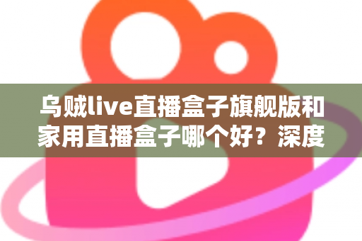 乌贼live直播盒子旗舰版和家用直播盒子哪个好?深度对比分析与选购指南 乌贼live直播盒子旗舰版和家用直播盒子哪个好?深度对比分析与选购指南