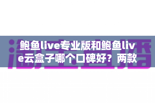 鲍鱼live专业版和鲍鱼live云盒子哪个口碑好？两款热门直播工具深度对比全解析