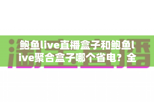 鲍鱼live直播盒子和鲍鱼live聚合盒子哪个省电？全面功耗对比与省电选购攻略
