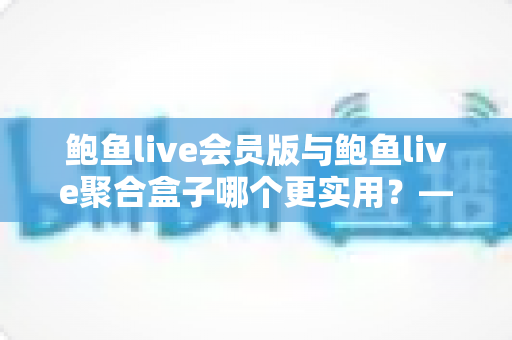 鲍鱼live会员版与鲍鱼live聚合盒子哪个更实用？——一篇讲透选型逻辑的全维度对比指南