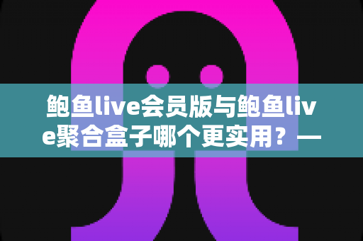 鲍鱼live会员版与鲍鱼live聚合盒子哪个更实用？——一篇讲透选型逻辑的全维度对比指南