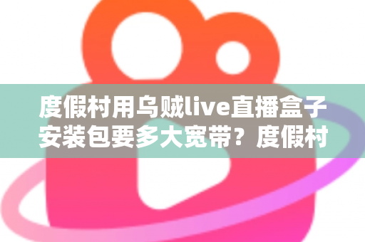 度假村用乌贼live直播盒子安装包要多大宽带?度假村直播设备带宽配置与安装全攻略 度假村用乌贼live直播盒子安装包要多大宽带?度假村直播设备带宽配置与安装全攻略