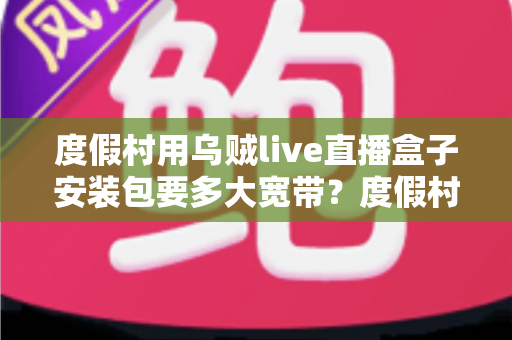 度假村用乌贼live直播盒子安装包要多大宽带？度假村直播设备带宽配置与安装全攻略