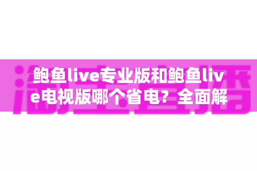 鲍鱼live专业版和鲍鱼live电视版哪个省电?全面解析耗电差异与实用省电技巧 鲍鱼live专业版和鲍鱼live电视版哪个省电?全面解析耗电差异与实用省电技巧