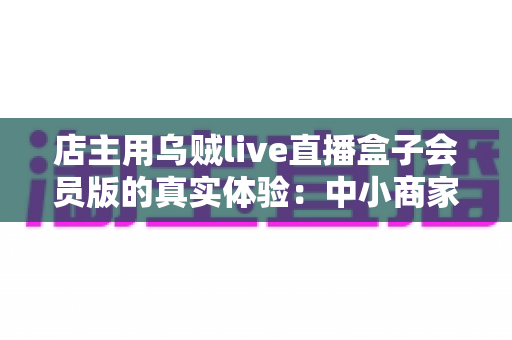 店主用乌贼live直播盒子会员版的真实体验:中小商家直播带货的实战测评与心得分享 店主用乌贼live直播盒子会员版的真实体验:中小商家直播带货的实战测评与心得分享