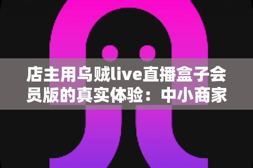 店主用乌贼live直播盒子会员版的真实体验：中小商家直播带货的实战测评与心得分享