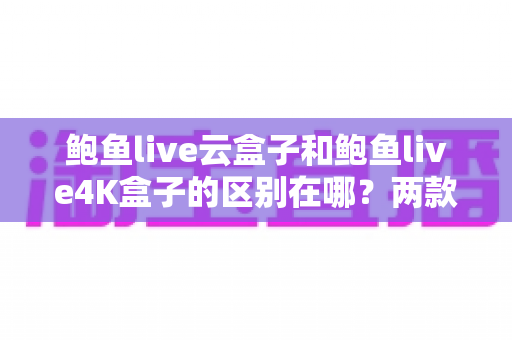 鲍鱼live云盒子和鲍鱼live4K盒子的区别在哪？两款热门电视盒子深度对比与选购指南