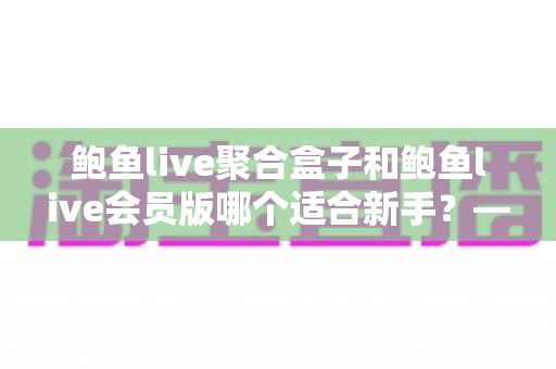 鲍鱼live聚合盒子和鲍鱼live会员版哪个适合新手?——新手入门选购与使用全攻略 鲍鱼live聚合盒子和鲍鱼live会员版哪个适合新手?——新手入门选购与使用全攻略