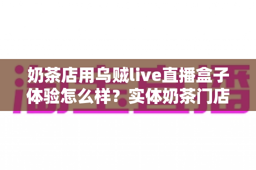 奶茶店用乌贼live直播盒子体验怎么样?实体奶茶门店同城直播引流真实测评与使用心得分享 奶茶店用乌贼live直播盒子体验怎么样?实体奶茶门店同城直播引流真实测评与使用心得分享