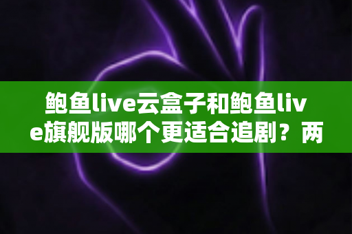 鲍鱼live云盒子和鲍鱼live旗舰版哪个更适合追剧？两大版本深度对比，帮你找到最顺手的追剧利器