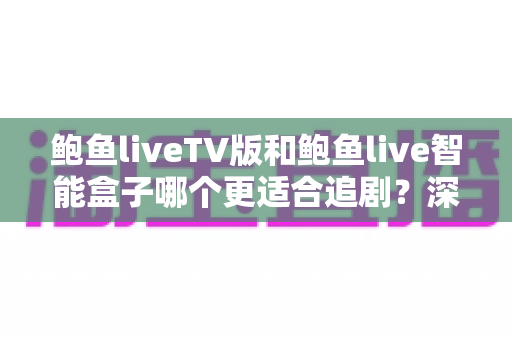 鲍鱼liveTV版和鲍鱼live智能盒子哪个更适合追剧？深度对比帮你选出最佳观影方案