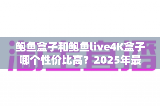 鲍鱼盒子和鲍鱼live4K盒子哪个性价比高？2025年最新选购对比全攻略