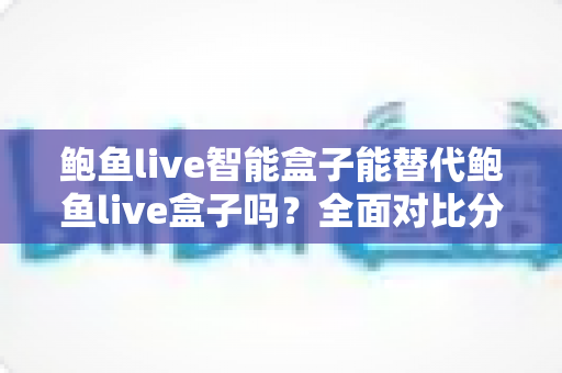 鲍鱼live智能盒子能替代鲍鱼live盒子吗?全面对比分析与选购指南助你做出明智决定 鲍鱼live智能盒子能替代鲍鱼live盒子吗?全面对比分析与选购指南助你做出明智决定