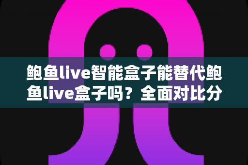 鲍鱼live智能盒子能替代鲍鱼live盒子吗？全面对比分析与选购指南助你做出明智决定