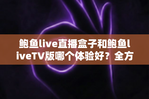 鲍鱼live直播盒子和鲍鱼liveTV版哪个体验好？全方位深度对比帮你找到最适合的大屏观看方案