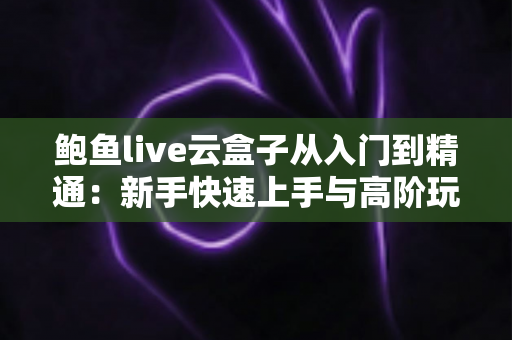鲍鱼live云盒子从入门到精通：新手快速上手与高阶玩法全解析