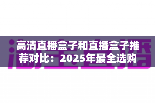 高清直播盒子和直播盒子推荐对比:2025年最全选购指南与热门机型深度评测 高清直播盒子和直播盒子推荐对比:2025年最全选购指南与热门机型深度评测