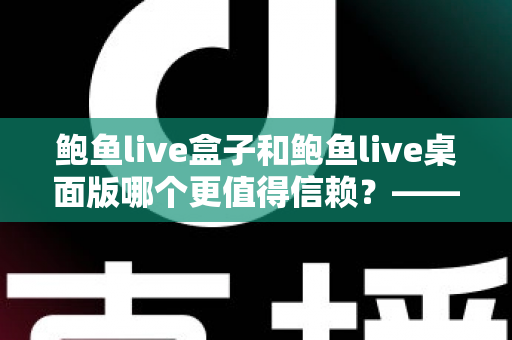 鲍鱼live盒子和鲍鱼live桌面版哪个更值得信赖？——双版本全面对比分析与安全使用指南