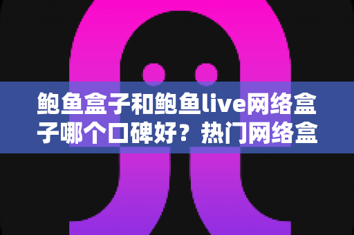 鲍鱼盒子和鲍鱼live网络盒子哪个口碑好？热门网络盒子深度对比与避坑选购全指南