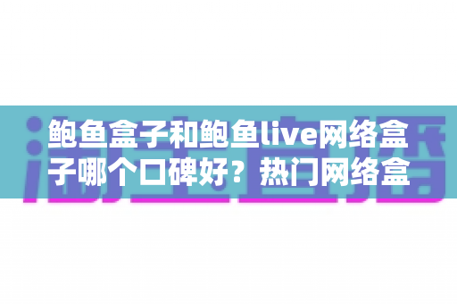 鲍鱼盒子和鲍鱼live网络盒子哪个口碑好？热门网络盒子深度对比与避坑选购全指南