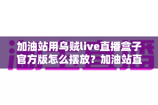 加油站用乌贼live直播盒子官方版怎么摆放?加油站直播设备科学摆放全攻略与安全指南 加油站用乌贼live直播盒子官方版怎么摆放?加油站直播设备科学摆放全攻略与安全指南