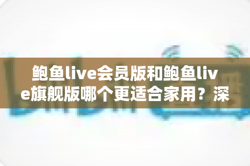 鲍鱼live会员版和鲍鱼live旗舰版哪个更适合家用?深度对比分析帮你选对版本 鲍鱼live会员版和鲍鱼live旗舰版哪个更适合家用?深度对比分析帮你选对版本