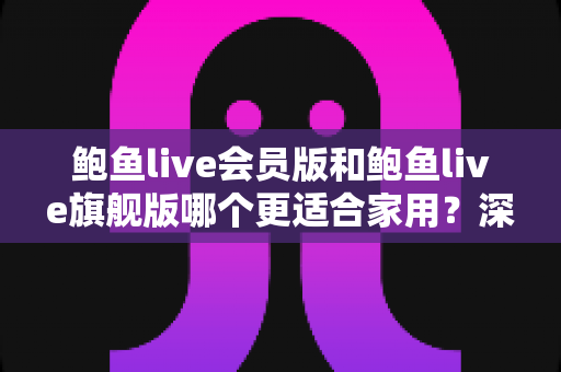 鲍鱼live会员版和鲍鱼live旗舰版哪个更适合家用？深度对比分析帮你选对版本