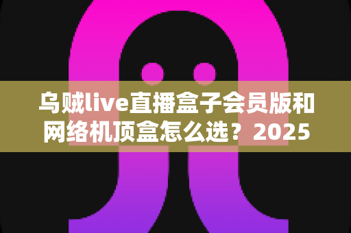 乌贼live直播盒子会员版和网络机顶盒怎么选？2025年家庭观影设备选购全攻略，看完不再纠结