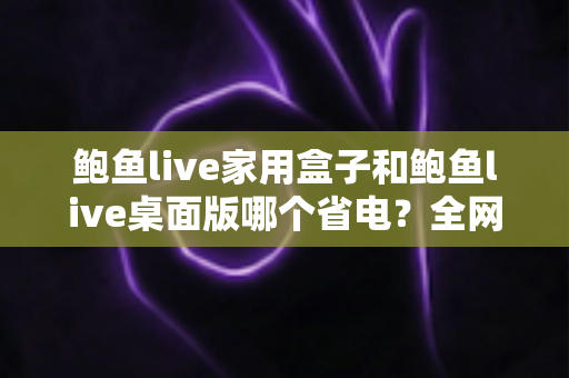 鲍鱼live家用盒子和鲍鱼live桌面版哪个省电?全网最全功耗对比与省电攻略一文读懂 鲍鱼live家用盒子和鲍鱼live桌面版哪个省电?全网最全功耗对比与省电攻略一文读懂